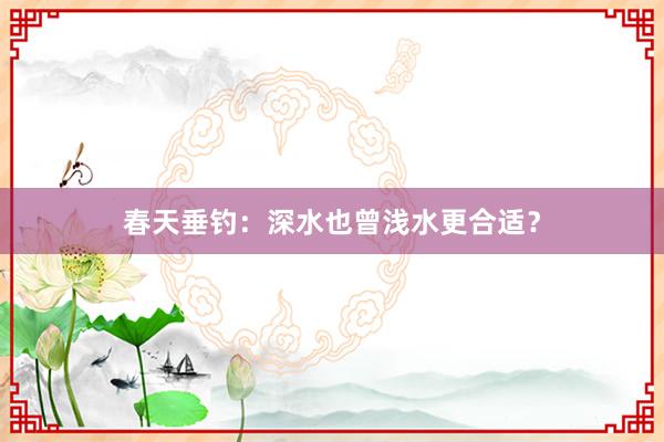 春天垂钓：深水也曾浅水更合适？
